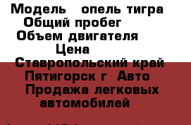  › Модель ­ опель тигра › Общий пробег ­ 304 › Объем двигателя ­ 1 › Цена ­ 150 - Ставропольский край, Пятигорск г. Авто » Продажа легковых автомобилей   